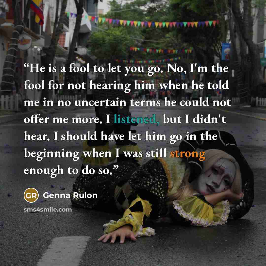 “He is a fool to let you go. No, I'm the fool for not hearing him when he told me in no uncertain terms he could not offer me more. I listened, but I didn't hear. I should have let him go in the beginning when I was still strong enough to do so.” quote by Genna Rulon
