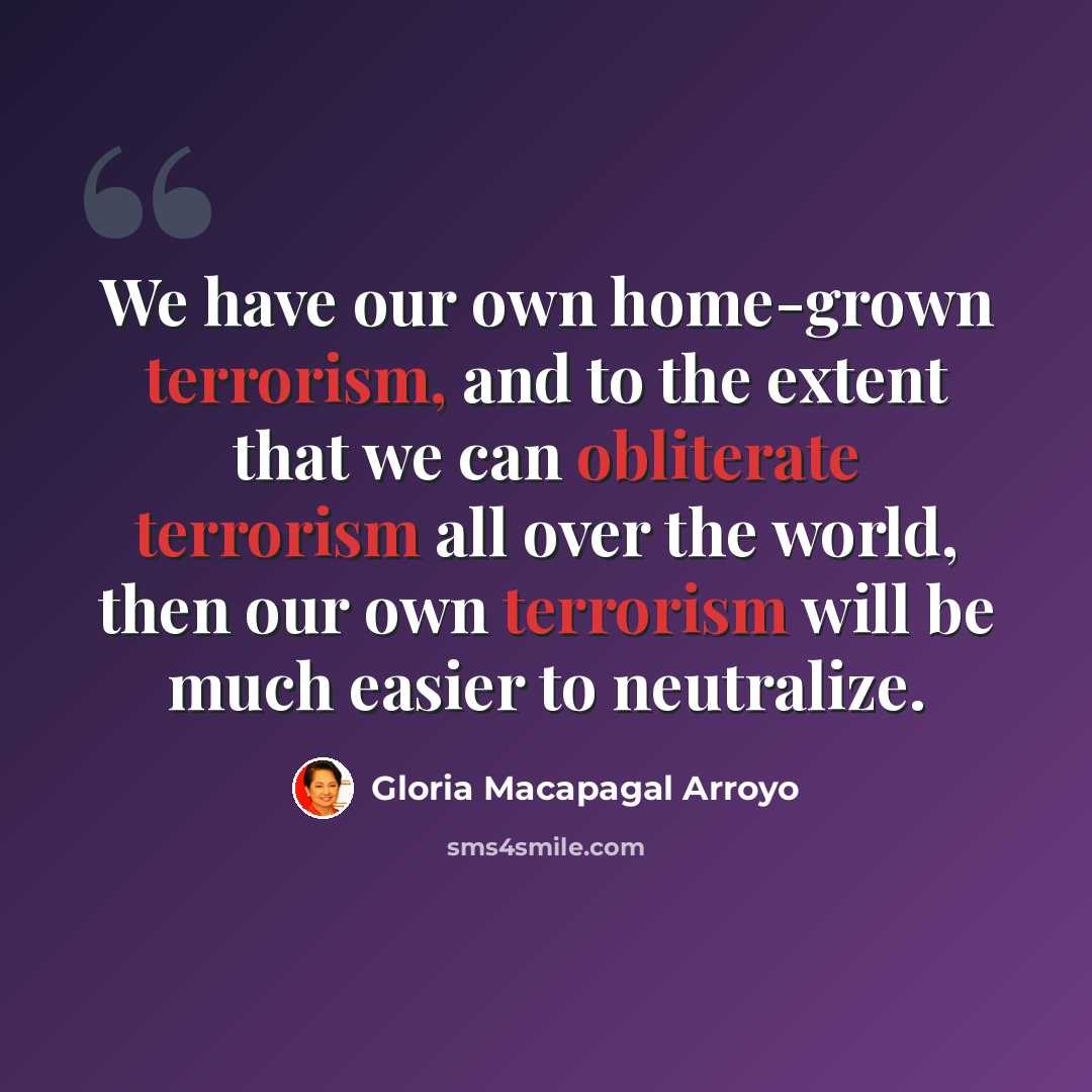 “We have our own home-grown terrorism, and to the extent that we can obliterate terrorism all over the world, then our own terrorism will be much easier to neutralize.” quote by Gloria Macapagal Arroyo
