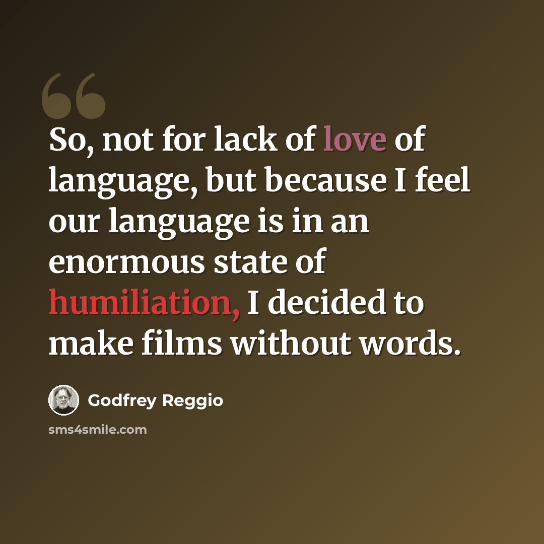 “So, not for lack of love of language, but because I feel our language is in an enormous state of humiliation, I decided to make films without words.” quote by Godfrey Reggio