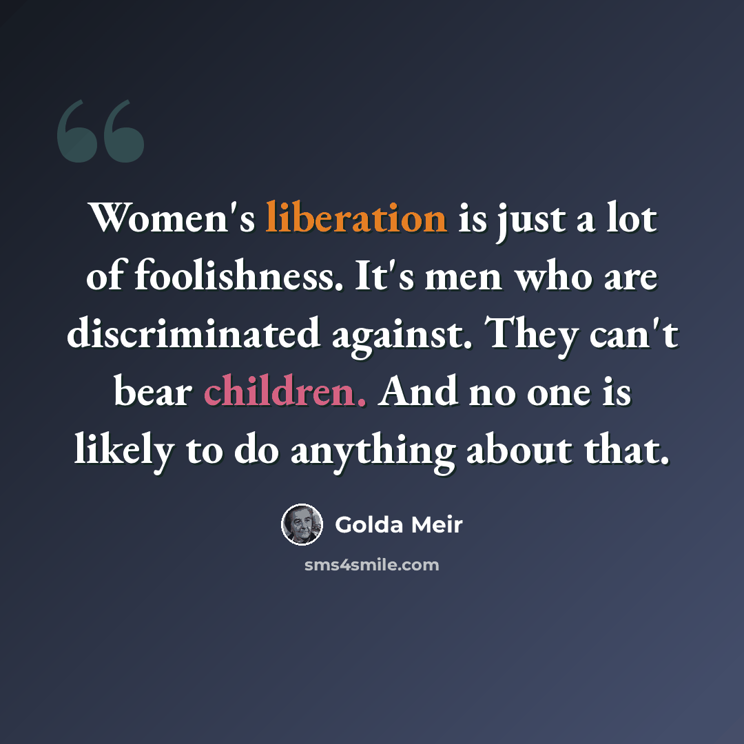 “Women's liberation is just a lot of foolishness. It's men who are discriminated against. They can't bear children. And no one is likely to do anything about that.” quote by Golda Meir