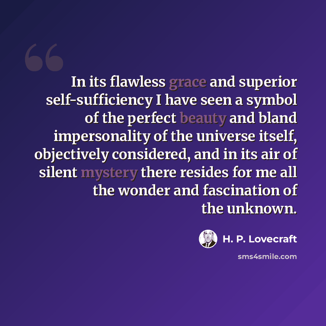“In its flawless grace and superior self-sufficiency I have seen a symbol of the perfect beauty and bland impersonality of the universe itself, objectively considered, and in its air of silent mystery there resides for me all the wonder and fascination of the unknown.” quote by H. P. Lovecraft