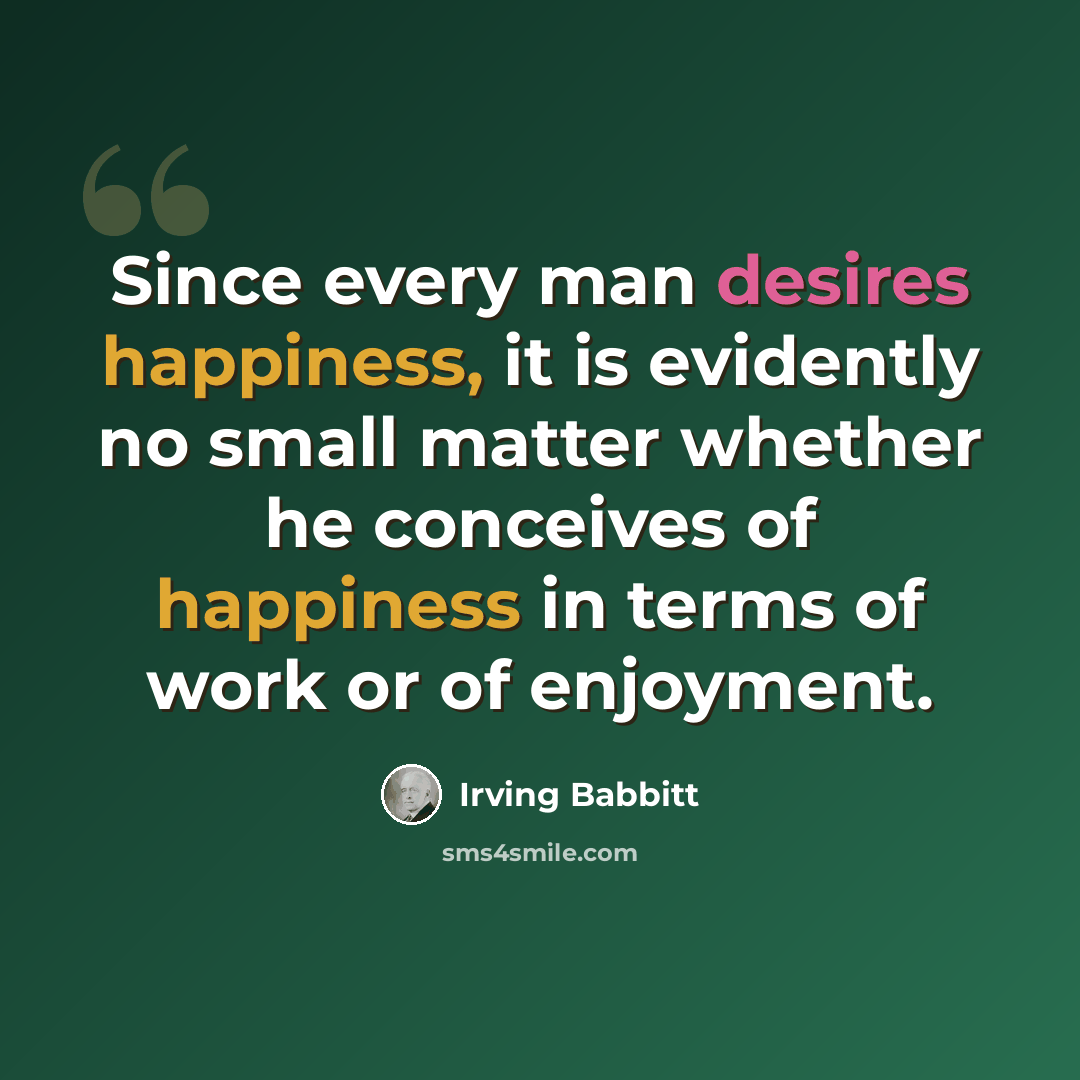 “Since every man desires happiness, it is evidently no small matter whether he conceives of happiness in terms of work or of enjoyment.” quote by Irving Babbitt