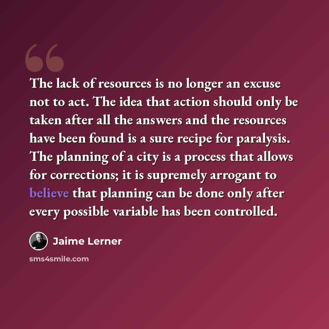 “The lack of resources is no longer an excuse not to act. The idea that action should only be taken after all the answers and the resources have been found is a sure recipe for paralysis. The planning of a city is a process that allows for corrections; it is supremely arrogant to believe that…” quote by Jaime Lerner