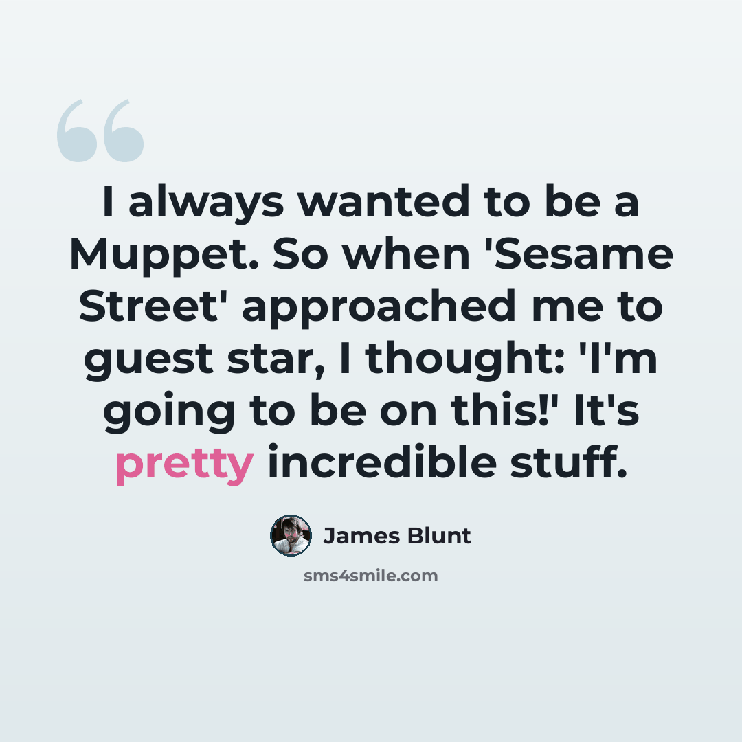 “I always wanted to be a Muppet. So when 'Sesame Street' approached me to guest star, I thought: 'I'm going to be on this!' It's pretty incredible stuff.” quote by James Blunt