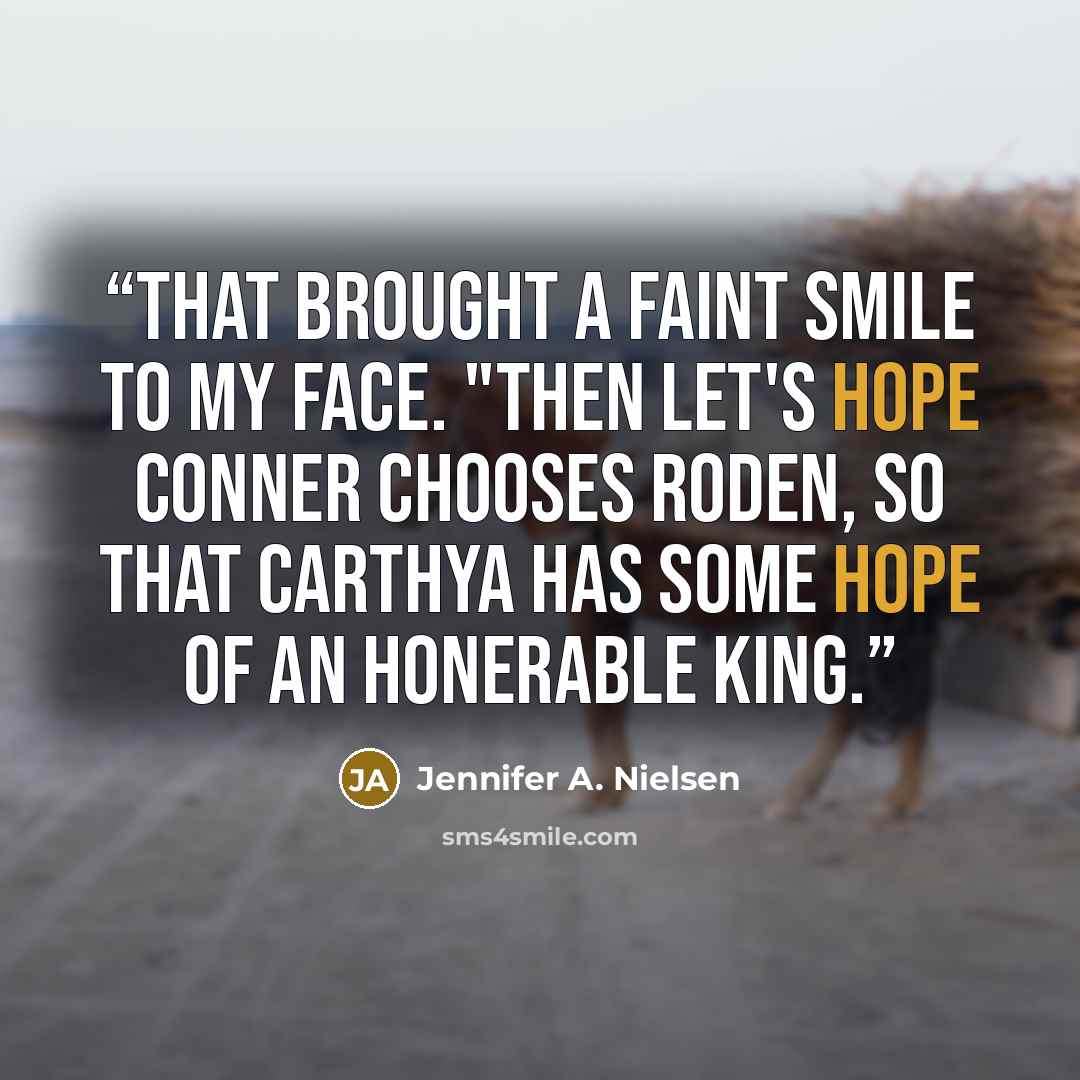 “That brought a faint smile to my face. "Then let's hope Conner chooses Roden, so that Carthya has some hope of an honerable king.” quote by Jennifer A. Nielsen