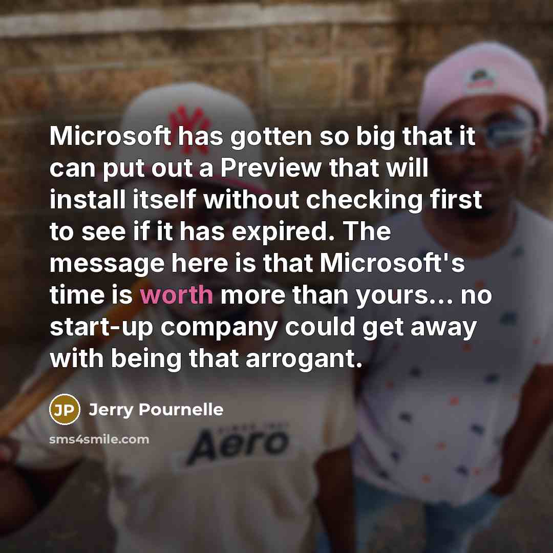 “Microsoft has gotten so big that it can put out a Preview that will install itself without checking first to see if it has expired. The message here is that Microsoft's time is worth more than yours… no start-up company could get away with being that arrogant.” quote by Jerry Pournelle