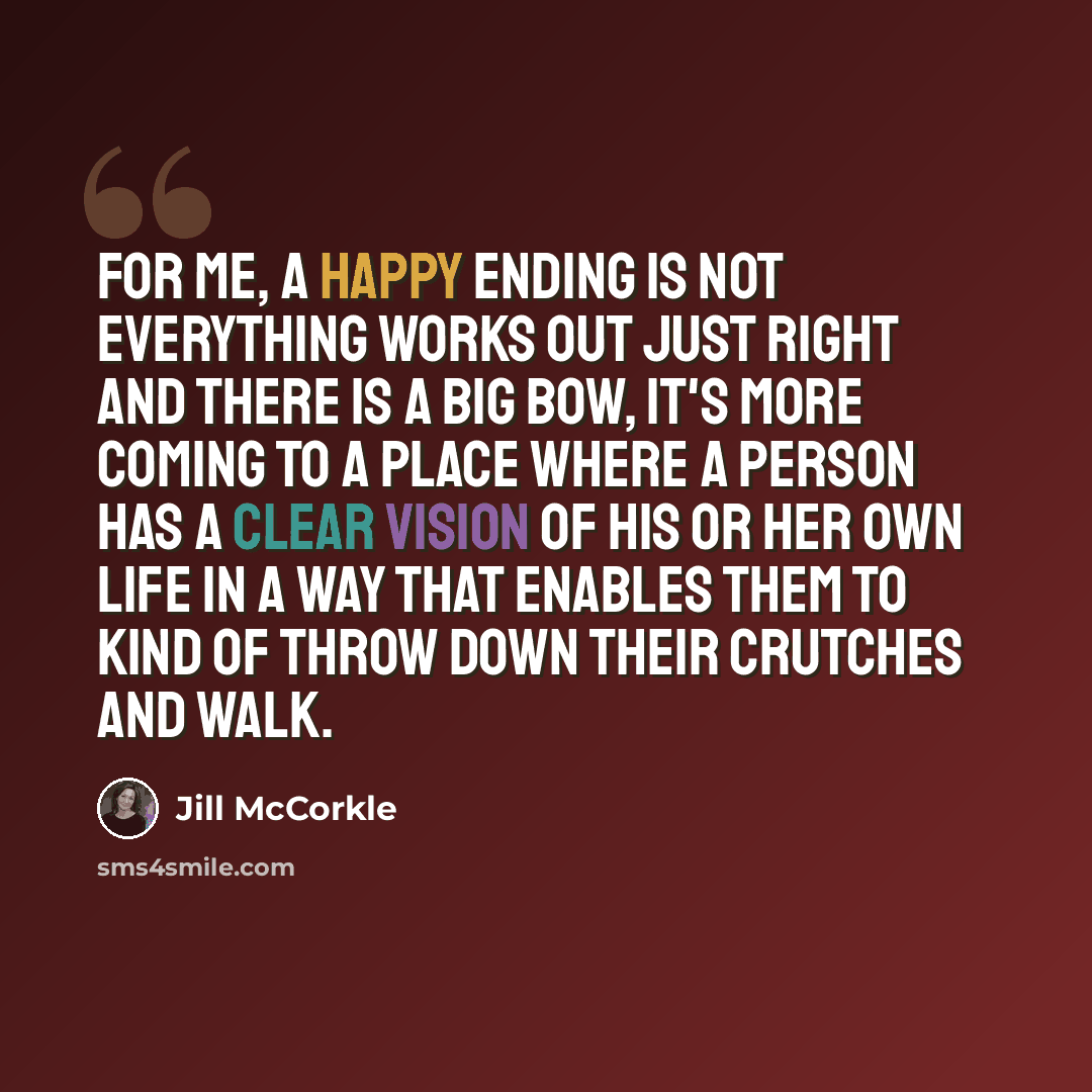 “For me, a happy ending is not everything works out just right and there is a big bow, it's more coming to a place where a person has a clear vision of his or her own life in a way that enables them to kind of throw down their crutches and walk.” quote by Jill McCorkle
