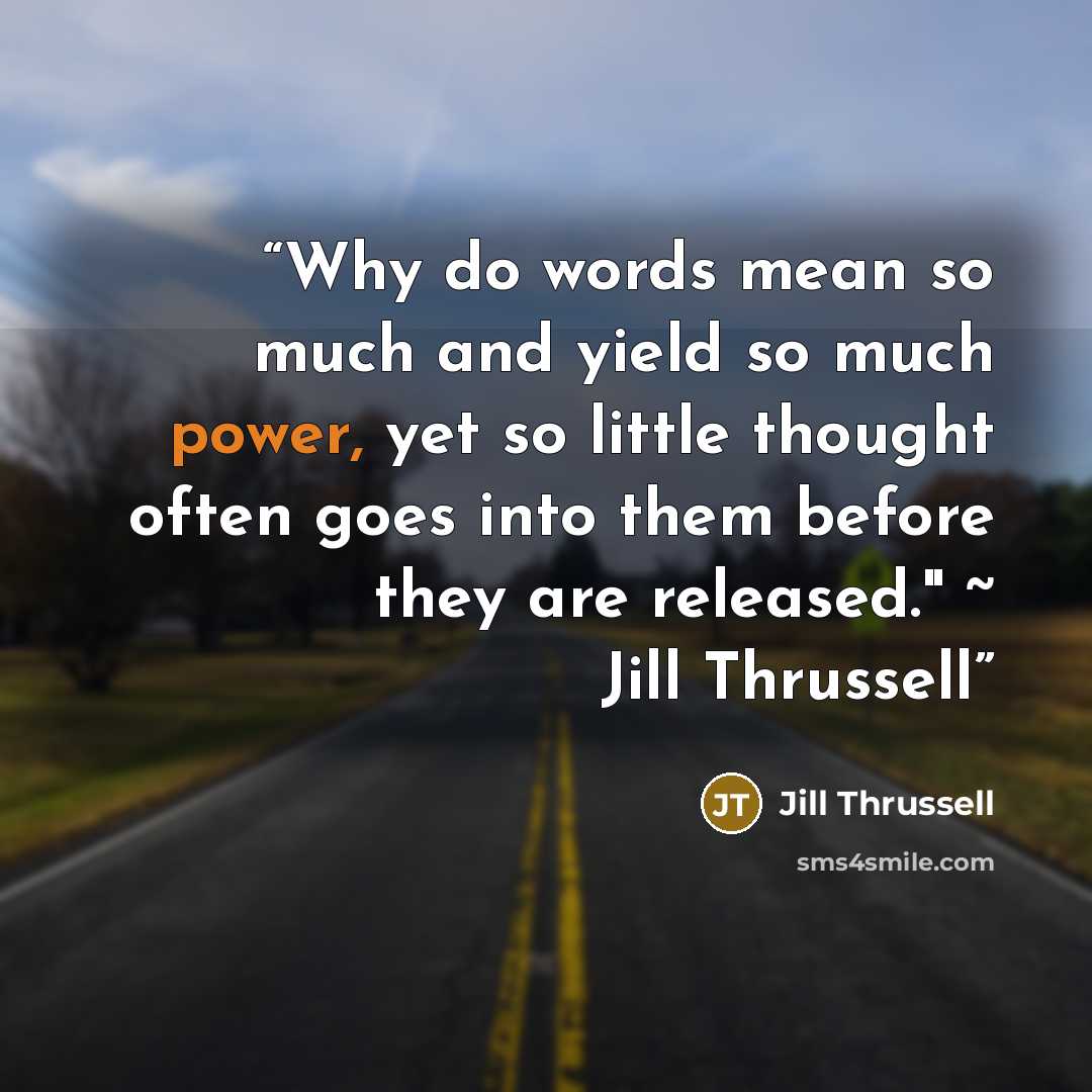 “Why do words mean so much and yield so much power, yet so little thought often goes into them before they are released." ~ Jill Thrussell” quote by Jill Thrussell