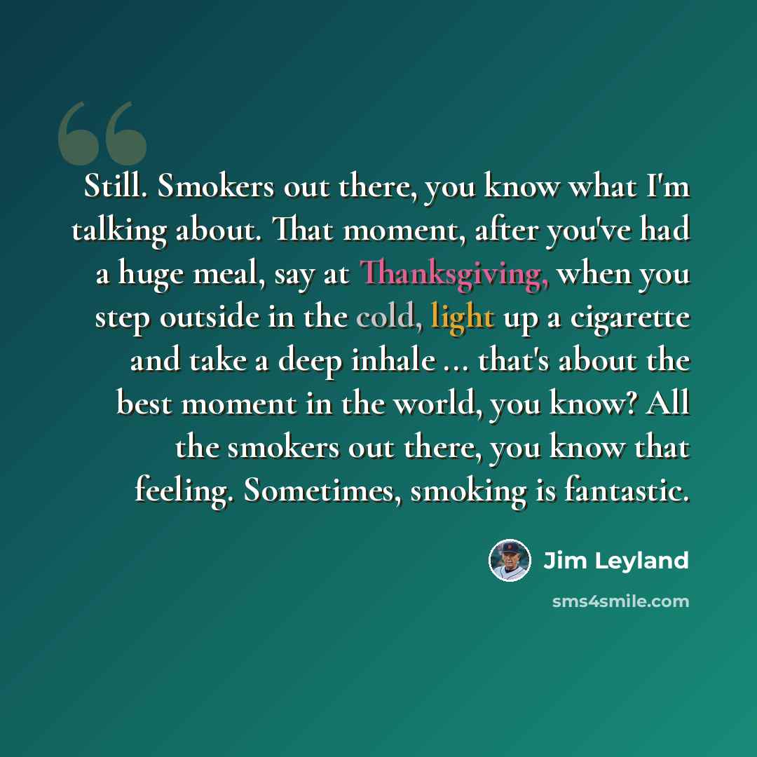 “Still. Smokers out there, you know what I'm talking about. That moment, after you've had a huge meal, say at Thanksgiving, when you step outside in the cold, light up a cigarette and take a deep inhale ... that's about the best moment in the world, you know? All the smokers out there, you know…” quote by Jim Leyland