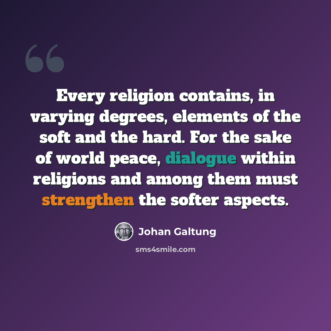 “Every religion contains, in varying degrees, elements of the soft and the hard. For the sake of world peace, dialogue within religions and among them must strengthen the softer aspects.” quote by Johan Galtung