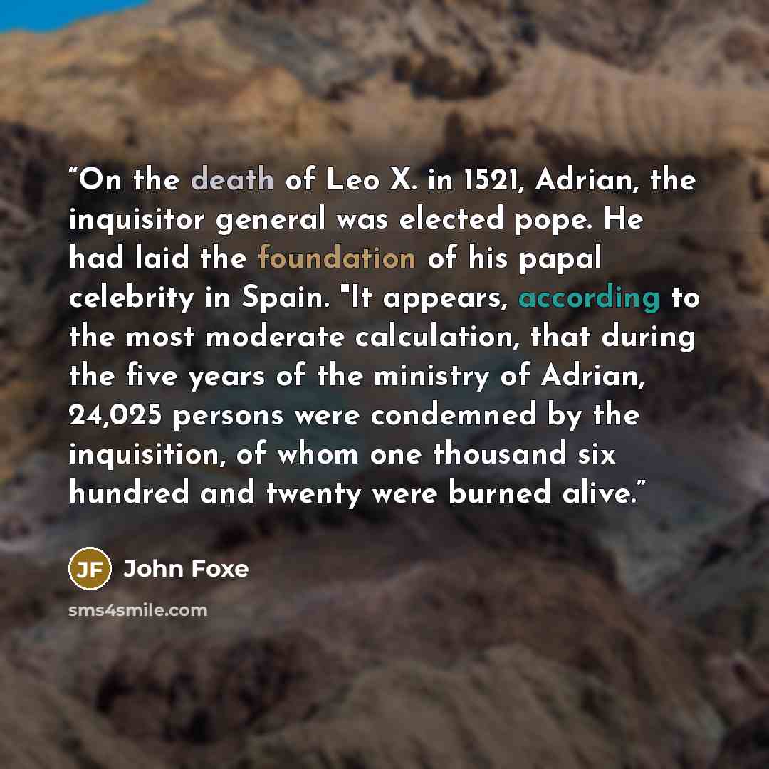 “On the death of Leo X. in 1521, Adrian, the inquisitor general was elected pope. He had laid the foundation of his papal celebrity in Spain. "It appears, according to the most moderate calculation, that during the five years of the ministry of Adrian, 24,025 persons were condemned by the…” quote by John Foxe