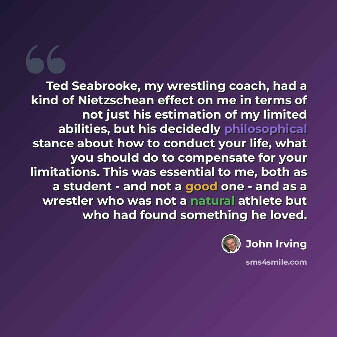 “Ted Seabrooke, my wrestling coach, had a kind of Nietzschean effect on me in terms of not just his estimation of my limited abilities, but his decidedly philosophical stance about how to conduct your life, what you should do to compensate for your limitations. This was essential to me, both as a…” quote by John Irving