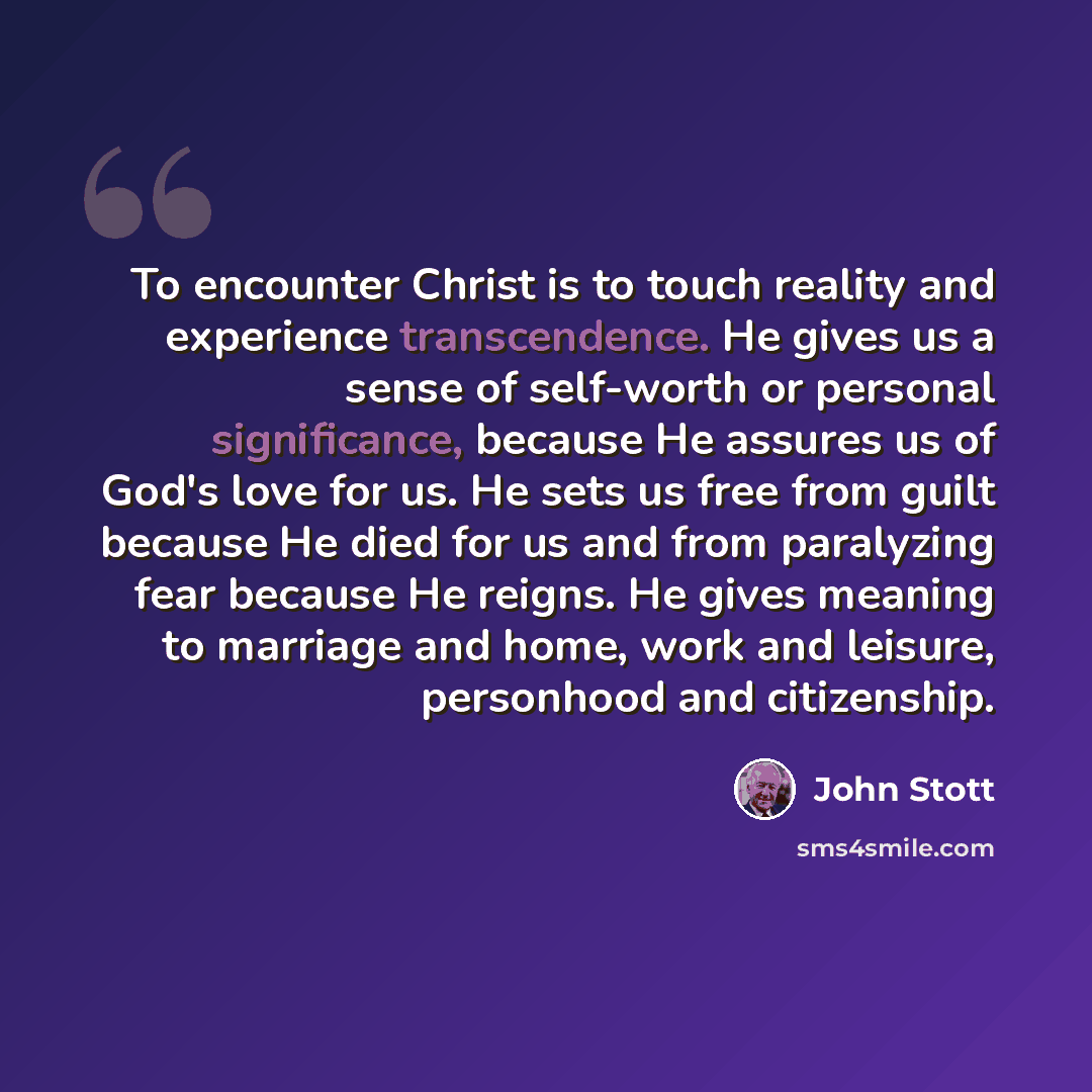 “To encounter Christ is to touch reality and experience transcendence. He gives us a sense of self-worth or personal significance, because He assures us of God's love for us. He sets us free from guilt because He died for us and from paralyzing fear because He reigns. He gives meaning to marriage…” quote by John Stott