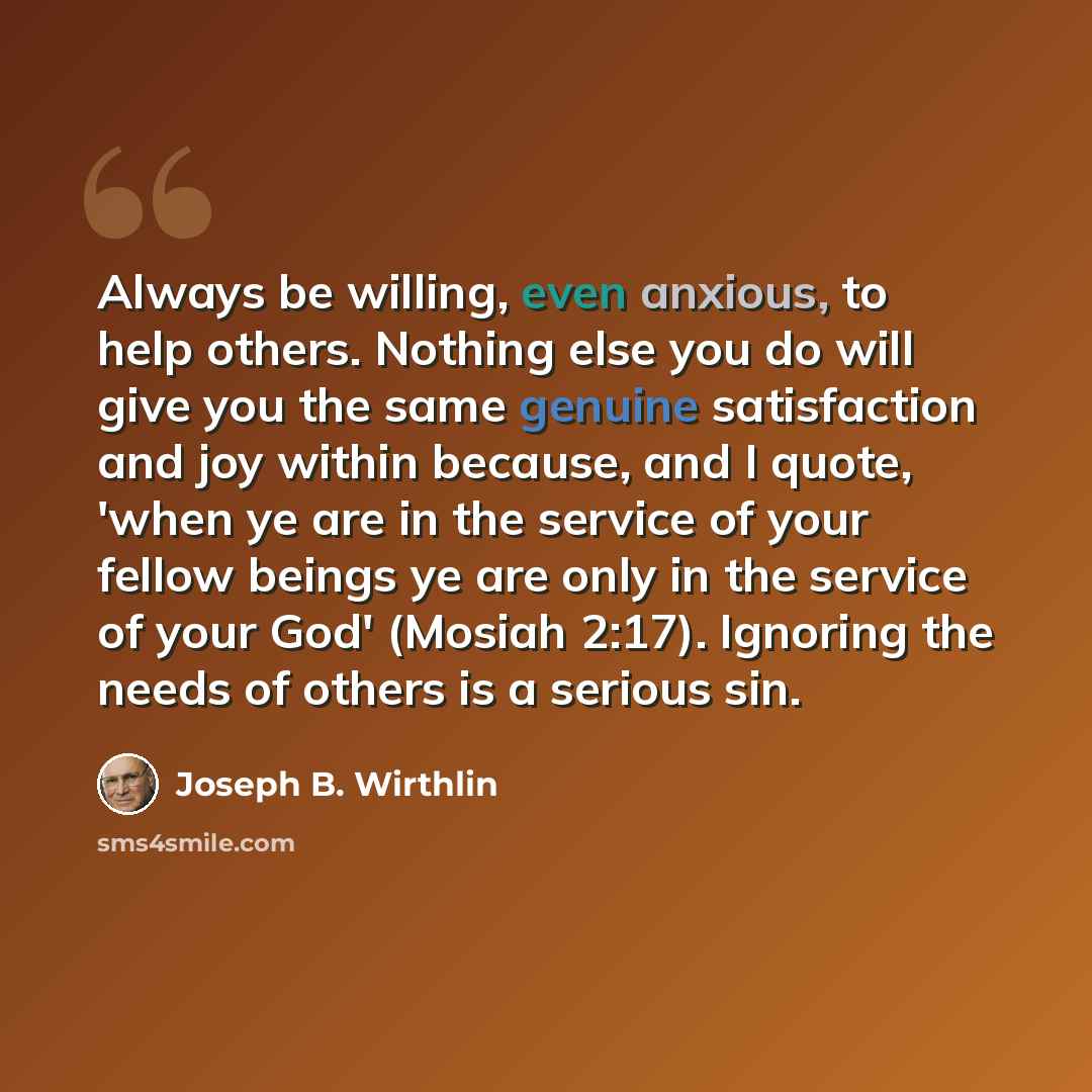 “Always be willing, even anxious, to help others. Nothing else you do will give you the same genuine satisfaction and joy within because, and I quote, 'when ye are in the service of your fellow beings ye are only in the service of your God' (Mosiah 2:17). Ignoring the needs of others is a serious…” quote by Joseph B. Wirthlin