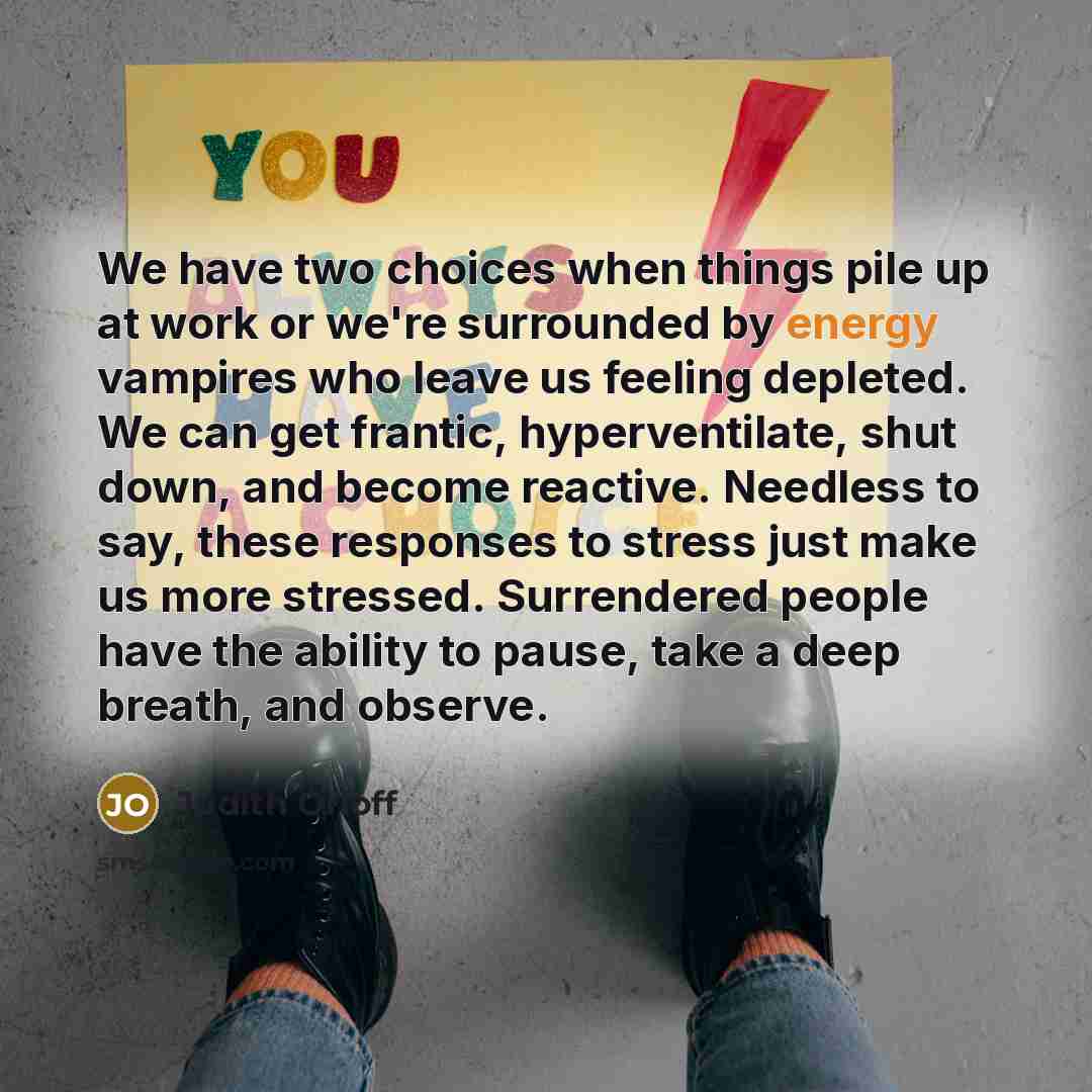 “We have two choices when things pile up at work or we're surrounded by energy vampires who leave us feeling depleted. We can get frantic, hyperventilate, shut down, and become reactive. Needless to say, these responses to stress just make us more stressed. Surrendered people have the ability to…” quote by Judith Orloff