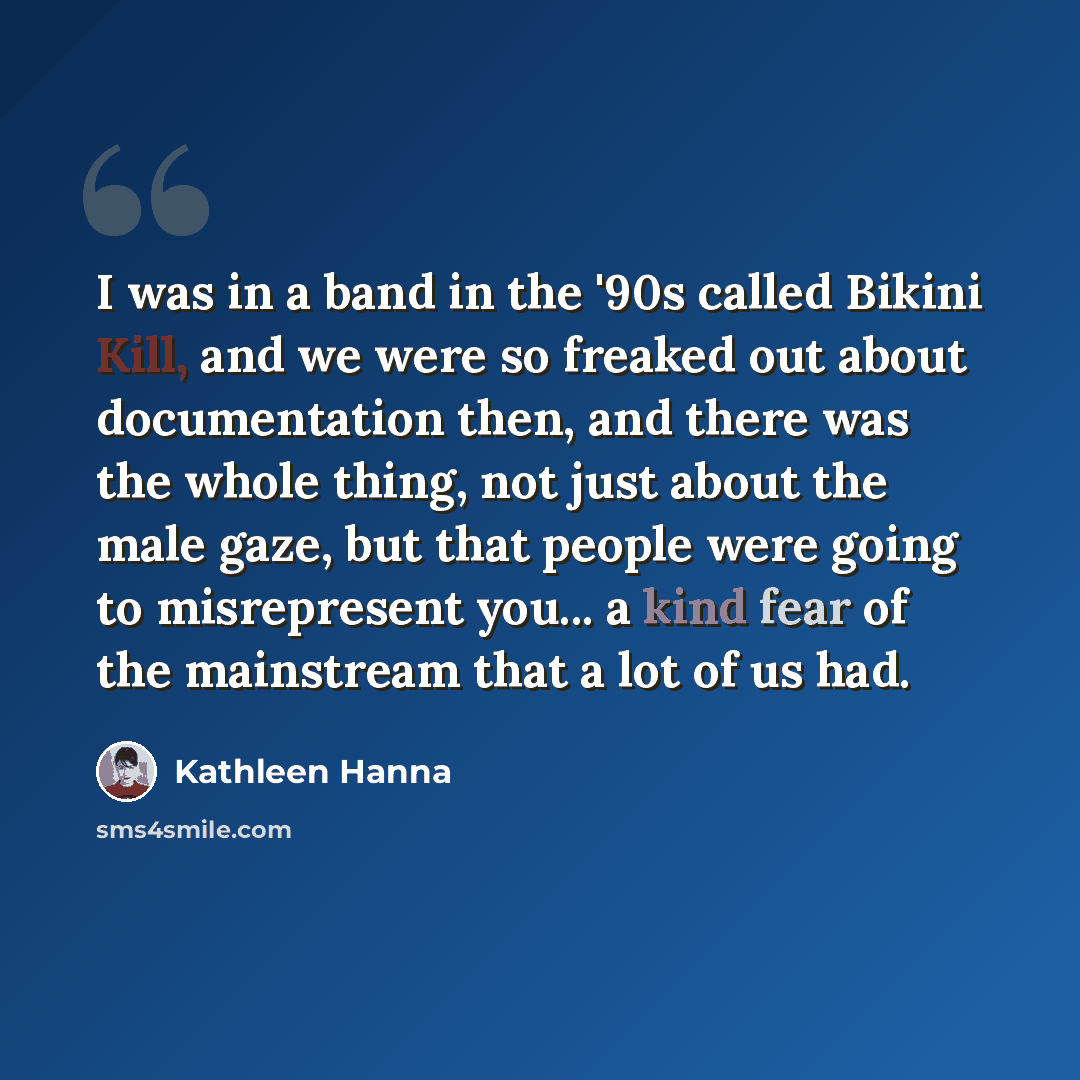 “I was in a band in the '90s called Bikini Kill, and we were so freaked out about documentation then, and there was the whole thing, not just about the male gaze, but that people were going to misrepresent you... a kind fear of the mainstream that a lot of us had.” quote by Kathleen Hanna