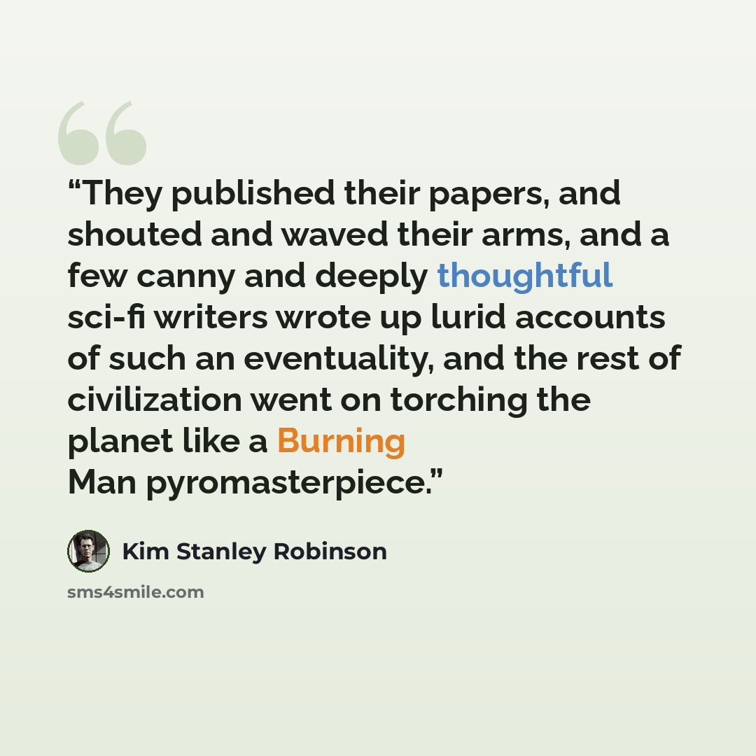 “They published their papers, and shouted and waved their arms, and a few canny and deeply thoughtful sci-fi writers wrote up lurid accounts of such an eventuality, and the rest of civilization went on torching the planet like a Burning Man pyromasterpiece.” quote by Kim Stanley Robinson