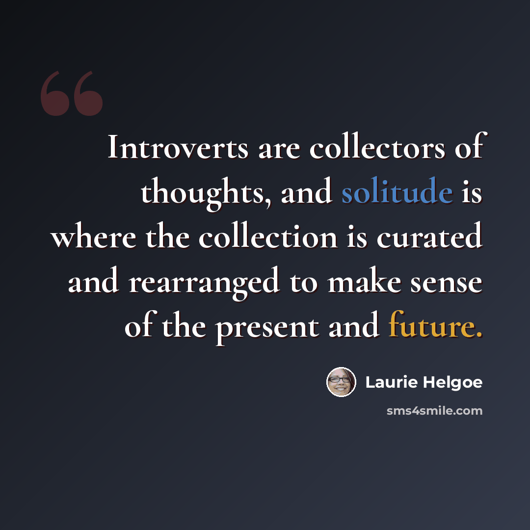 “Introverts are collectors of thoughts, and solitude is where the collection is curated and rearranged to make sense of the present and future.” quote by Laurie Helgoe