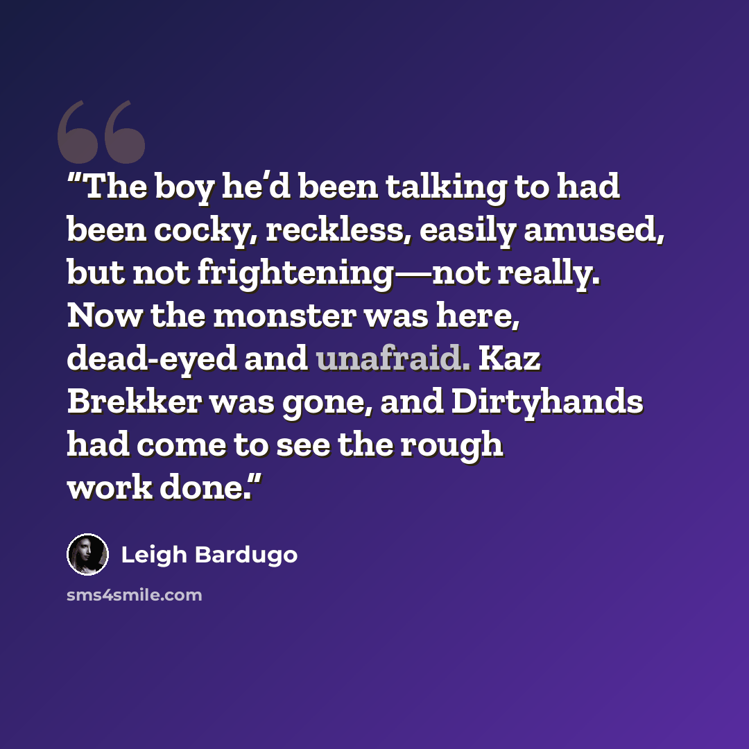 “The boy he’d been talking to had been cocky, reckless, easily amused, but not frightening—not really. Now the monster was here, dead-eyed and unafraid. Kaz Brekker was gone, and Dirtyhands had come to see the rough work done.” quote by Leigh Bardugo