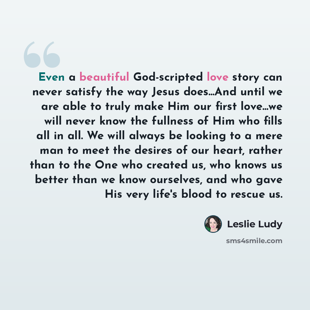 “Even a beautiful God-scripted love story can never satisfy the way Jesus does...And until we are able to truly make Him our first love...we will never know the fullness of Him who fills all in all. We will always be looking to a mere man to meet the desires of our heart, rather than to the One who…” quote by Leslie Ludy
