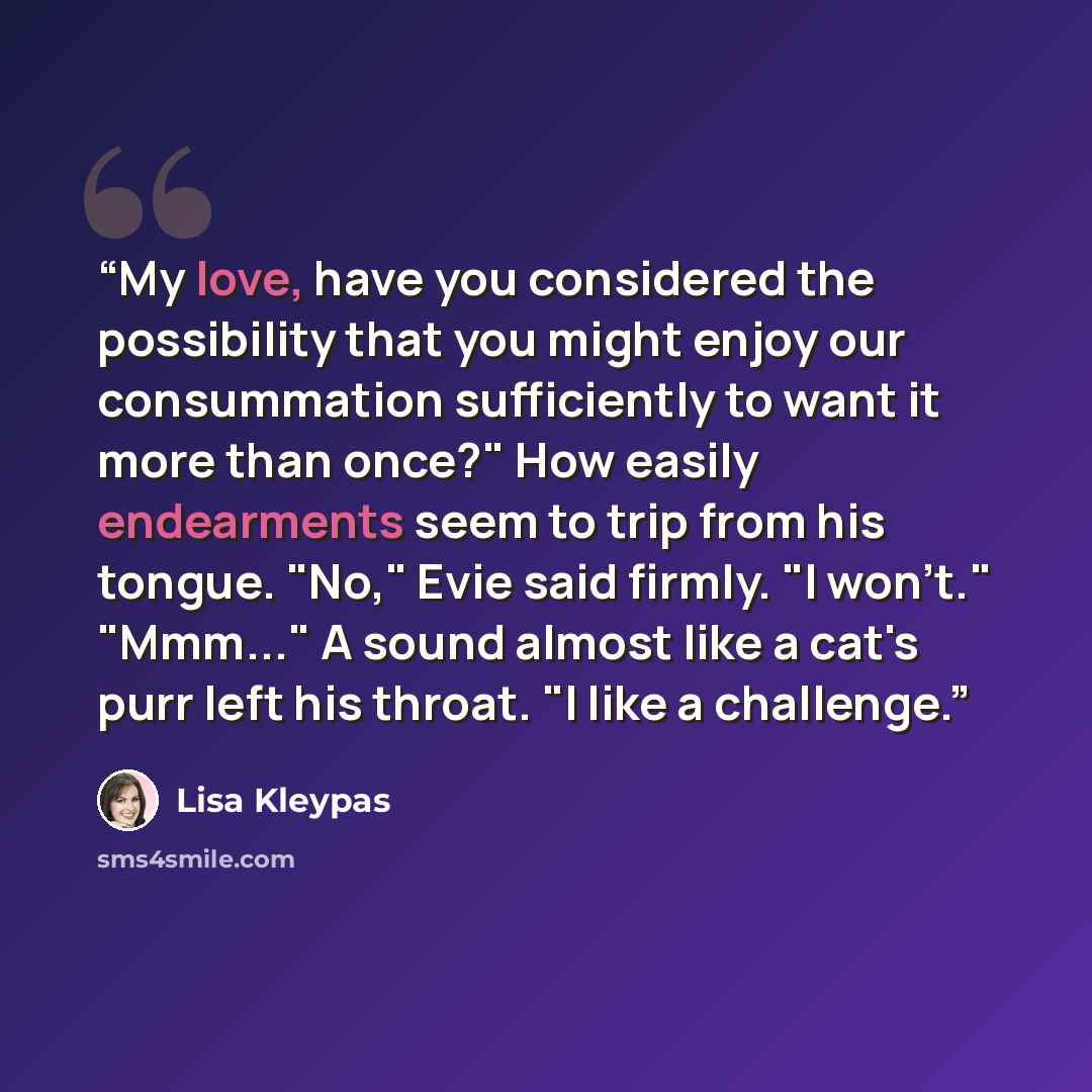 “My love, have you considered the possibility that you might enjoy our consummation sufficiently to want it more than once?" How easily endearments seem to trip from his tongue. "No," Evie said firmly. "I won't." "Mmm..." A sound almost like a cat's purr left his throat. "I like a challenge.” quote by Lisa Kleypas