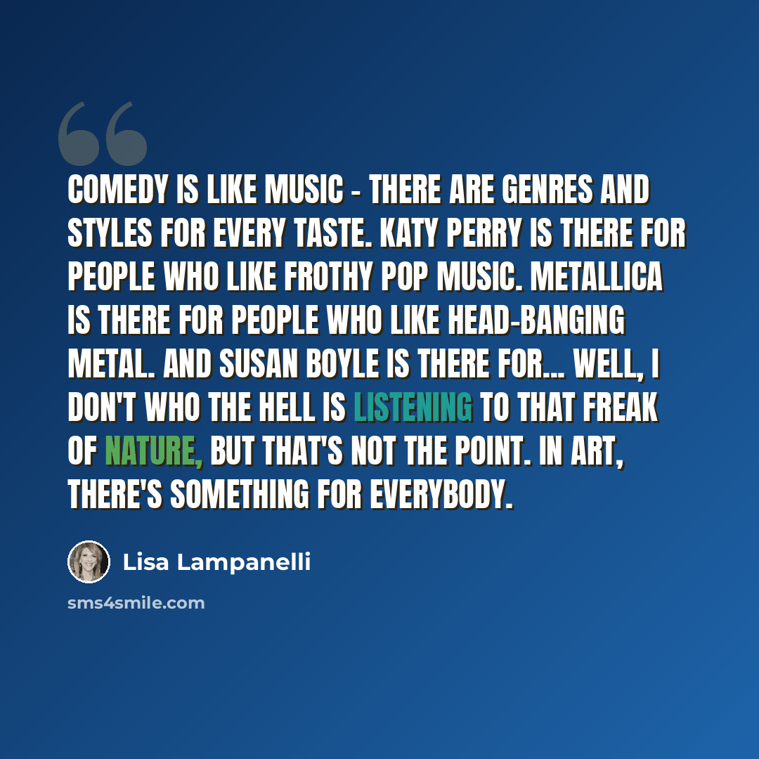 “Comedy is like music - there are genres and styles for every taste. Katy Perry is there for people who like frothy pop music. Metallica is there for people who like head-banging metal. And Susan Boyle is there for... well, I don't who the hell is listening to that freak of nature, but that's not…” quote by Lisa Lampanelli