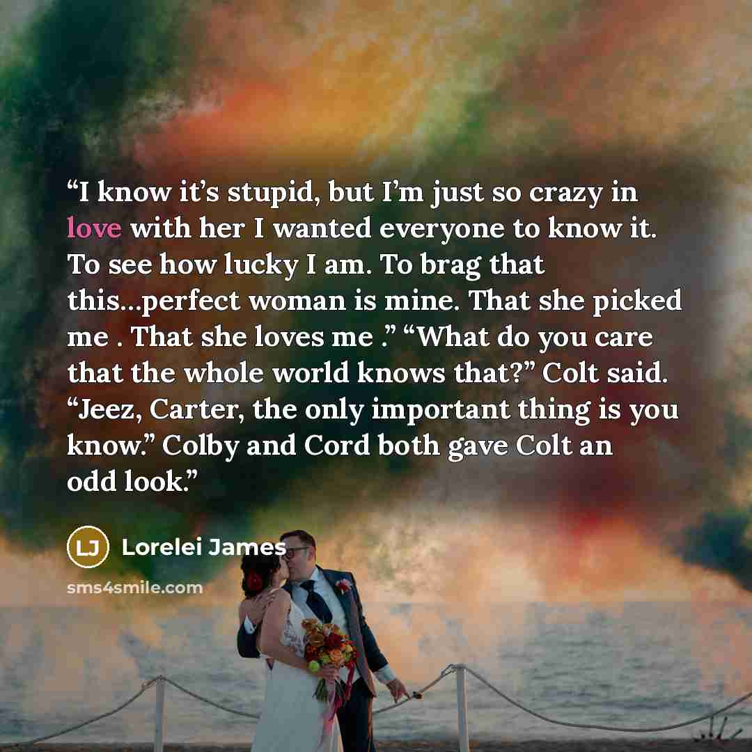 “I know it’s stupid, but I’m just so crazy in love with her I wanted everyone to know it. To see how lucky I am. To brag that this…perfect woman is mine. That she picked me . That she loves me .” “What do you care that the whole world knows that?” Colt said. “Jeez, Carter, the only important thing…” quote by Lorelei James