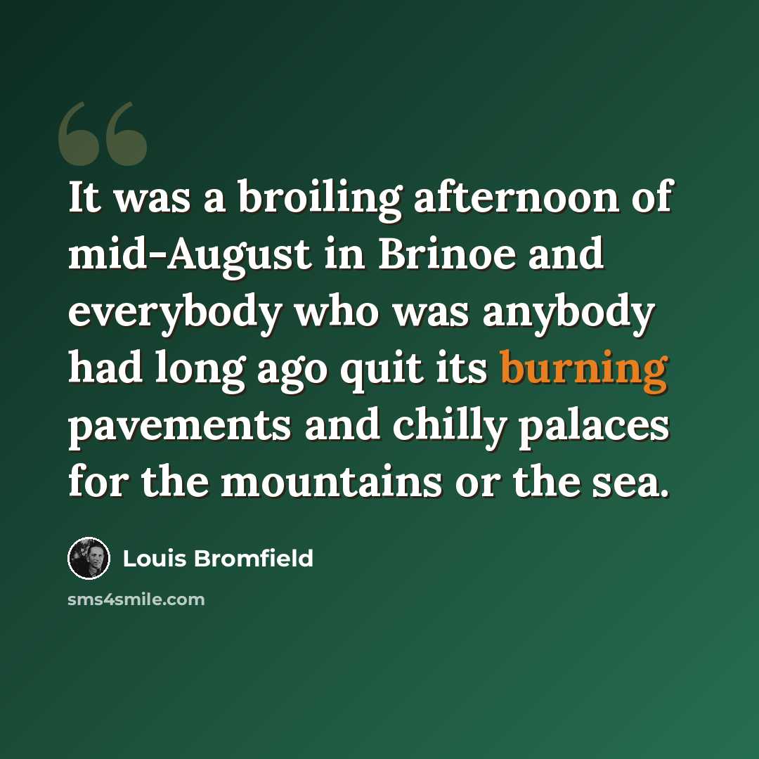 “It was a broiling afternoon of mid-August in Brinoe and everybody who was anybody had long ago quit its burning pavements and chilly palaces for the mountains or the sea.” quote by Louis Bromfield