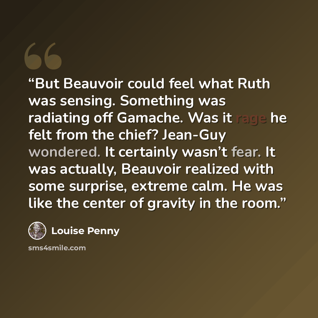 “But Beauvoir could feel what Ruth was sensing. Something was radiating off Gamache. Was it rage he felt from the chief? Jean-Guy wondered. It certainly wasn’t fear. It was actually, Beauvoir realized with some surprise, extreme calm. He was like the center of gravity in the room.” quote by Louise Penny