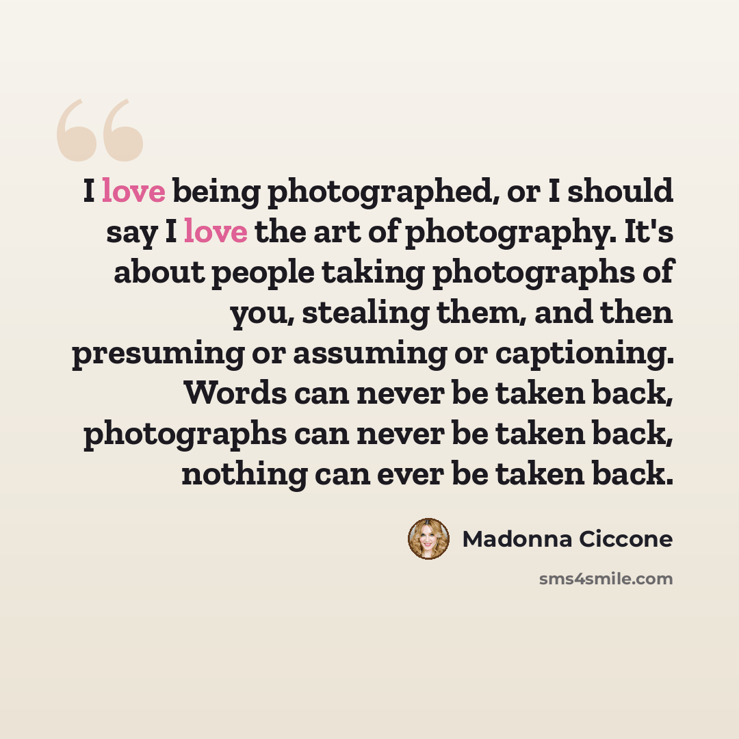“I love being photographed, or I should say I love the art of photography. It's about people taking photographs of you, stealing them, and then presuming or assuming or captioning. Words can never be taken back, photographs can never be taken back, nothing can ever be taken back.” quote by Madonna Ciccone