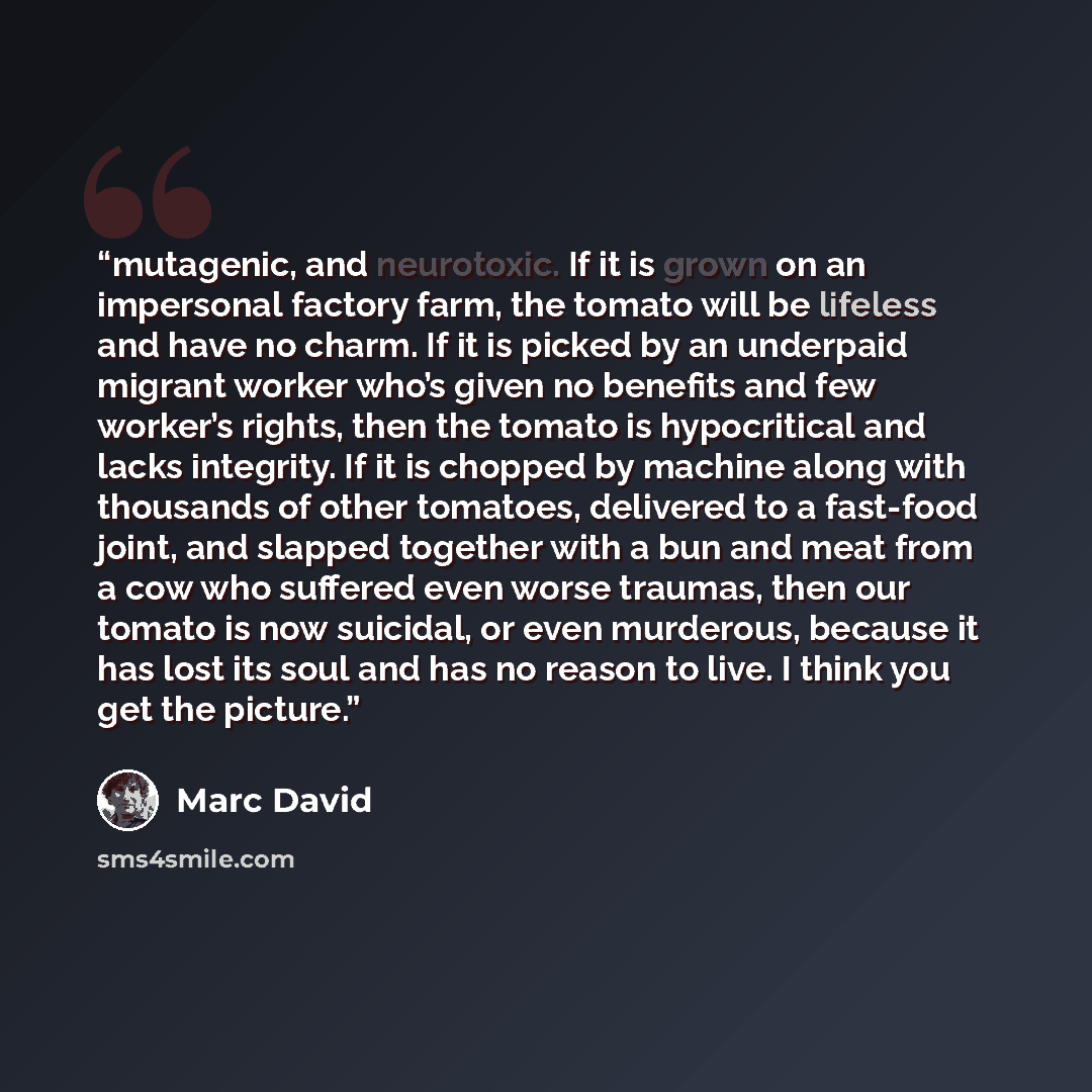 “mutagenic, and neurotoxic. If it is grown on an impersonal factory farm, the tomato will be lifeless and have no charm. If it is picked by an underpaid migrant worker who’s given no benefits and few worker’s rights, then the tomato is hypocritical and lacks integrity. If it is chopped by machine…” quote by Marc David