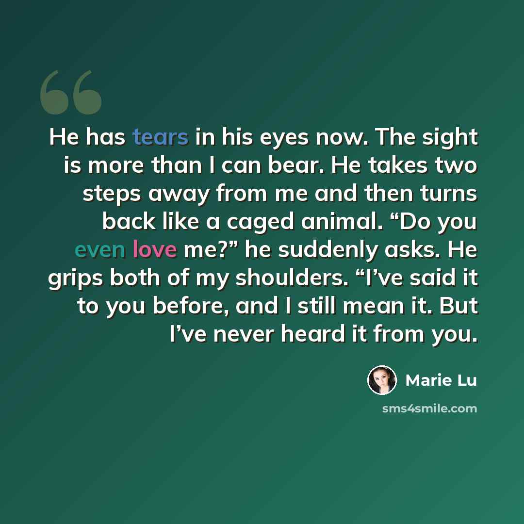 “He has tears in his eyes now. The sight is more than I can bear. He takes two steps away from me and then turns back like a caged animal. “Do you even love me?” he suddenly asks. He grips both of my shoulders. “I’ve said it to you before, and I still mean it. But I’ve never heard it from you.” quote by Marie Lu
