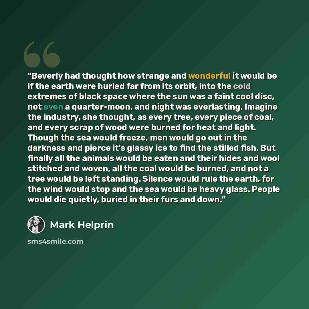 “Beverly had thought how strange and wonderful it would be if the earth were hurled far from its orbit, into the cold extremes of black space where the sun was a faint cool disc, not even a quarter-moon, and night was everlasting. Imagine the industry, she thought, as every tree, every piece of…” quote by Mark Helprin