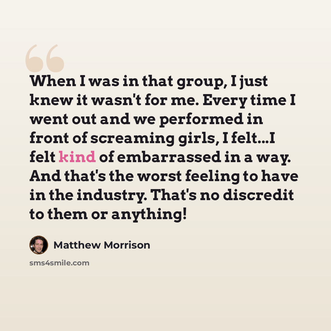 “When I was in that group, I just knew it wasn't for me. Every time I went out and we performed in front of screaming girls, I felt...I felt kind of embarrassed in a way. And that's the worst feeling to have in the industry. That's no discredit to them or anything!” quote by Matthew Morrison