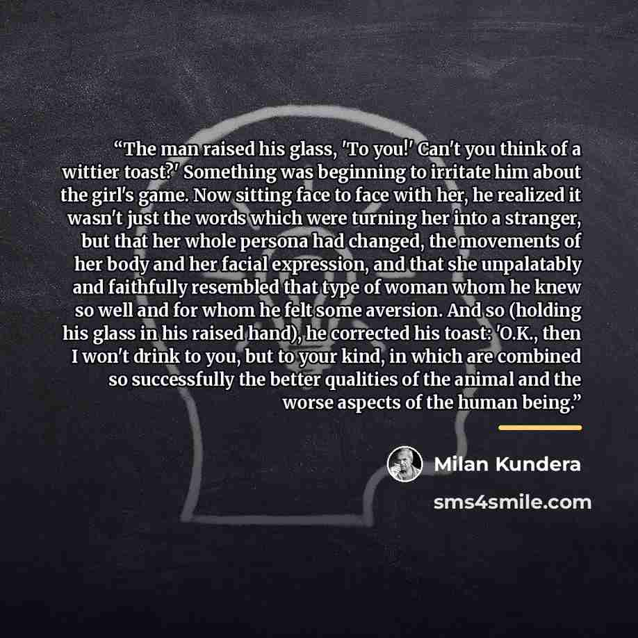 “The man raised his glass, 'To you!' Can't you think of a wittier toast?' Something was beginning to irritate him about the girl's game. Now sitting face to face with her, he realized it wasn't just the words which were turning her into a stranger, but that her whole persona had changed, the…” quote by Milan Kundera