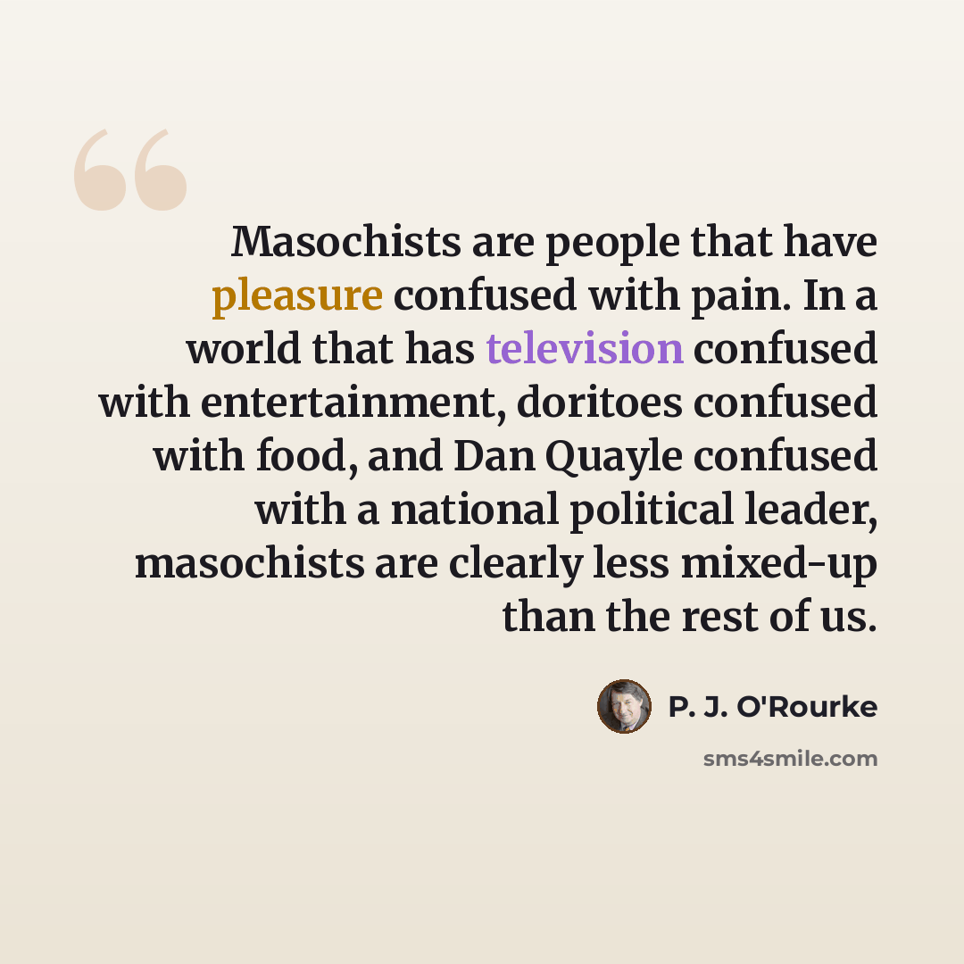 “Masochists are people that have pleasure confused with pain. In a world that has television confused with entertainment, doritoes confused with food, and Dan Quayle confused with a national political leader, masochists are clearly less mixed-up than the rest of us.” quote by P. J. O'Rourke