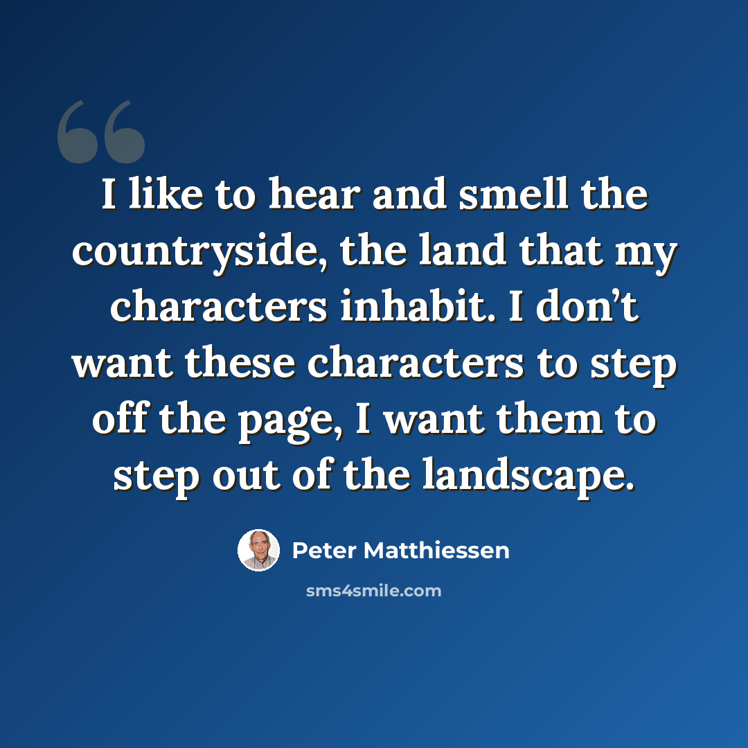 “I like to hear and smell the countryside, the land that my characters inhabit. I don’t want these characters to step off the page, I want them to step out of the landscape.” quote by Peter Matthiessen
