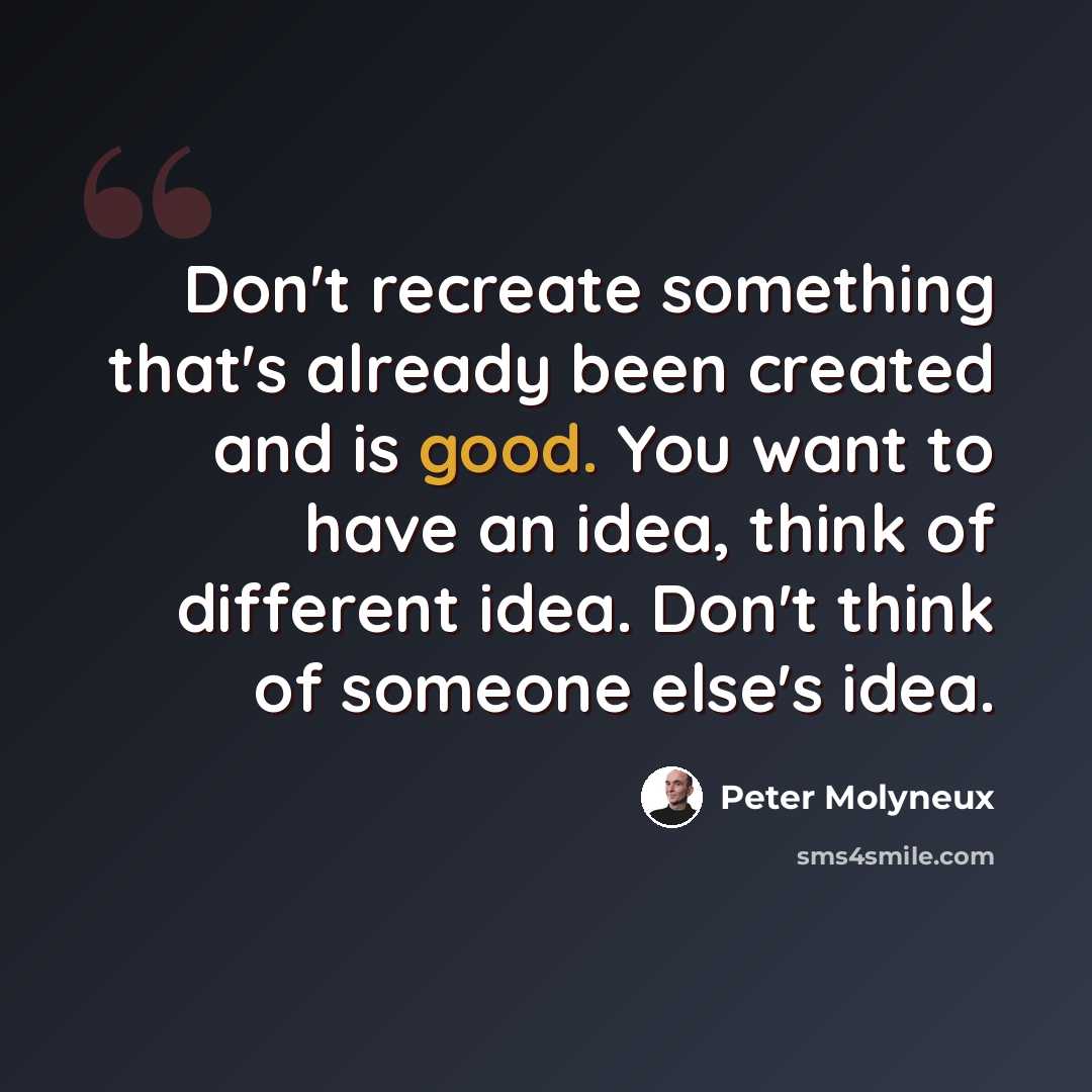 “Don't recreate something that's already been created and is good. You want to have an idea, think of different idea. Don't think of someone else's idea.” quote by Peter Molyneux