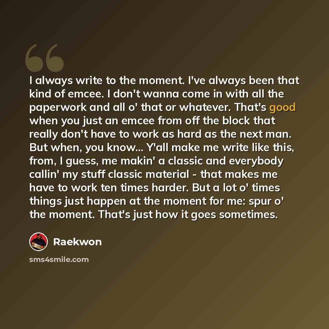 “I always write to the moment. I've always been that kind of emcee. I don't wanna come in with all the paperwork and all o' that or whatever. That's good when you just an emcee from off the block that really don't have to work as hard as the next man. But when, you know... Y'all make me write like…” quote by Raekwon