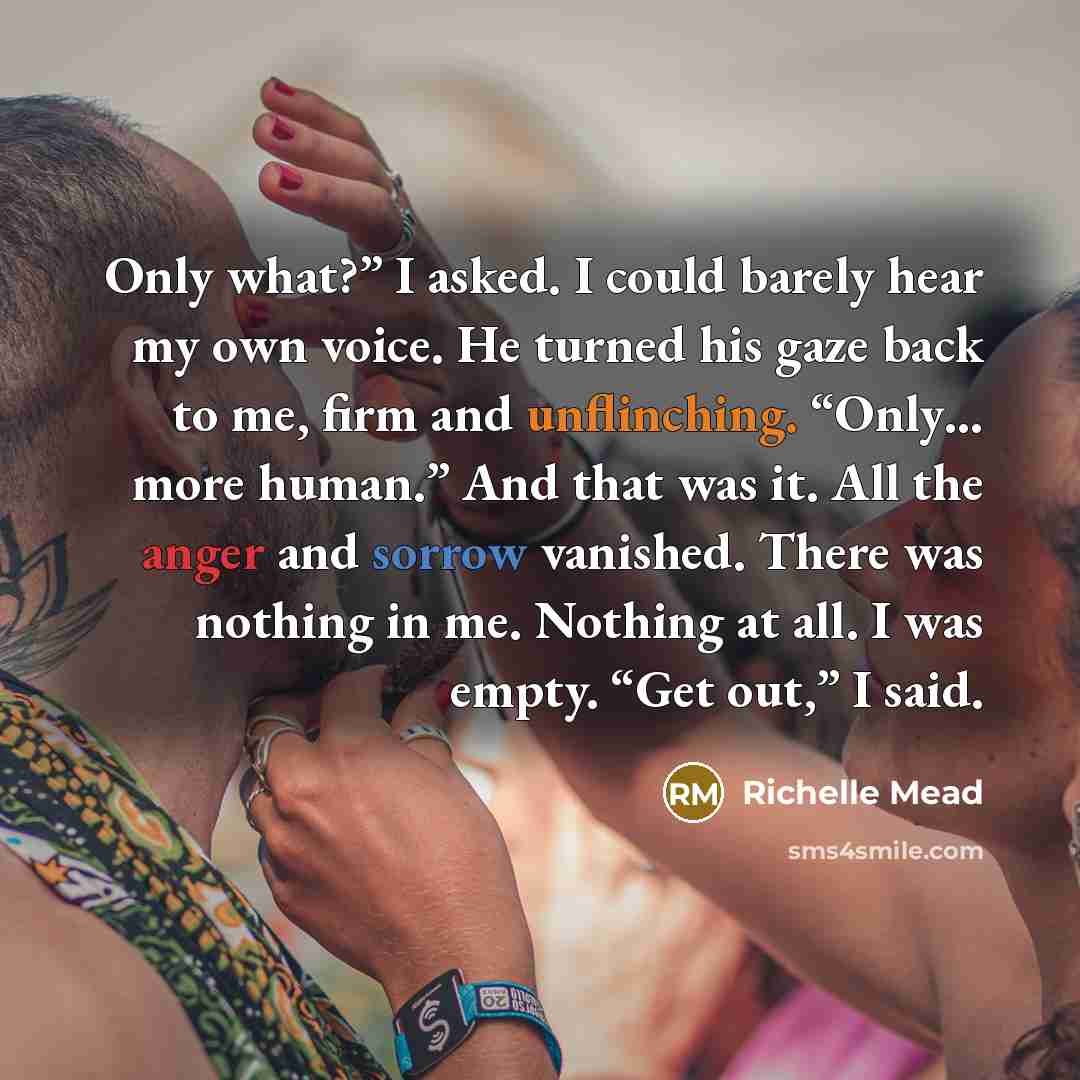 “Only what?” I asked. I could barely hear my own voice. He turned his gaze back to me, firm and unflinching. “Only… more human.” And that was it. All the anger and sorrow vanished. There was nothing in me. Nothing at all. I was empty. “Get out,” I said.” quote by Richelle Mead