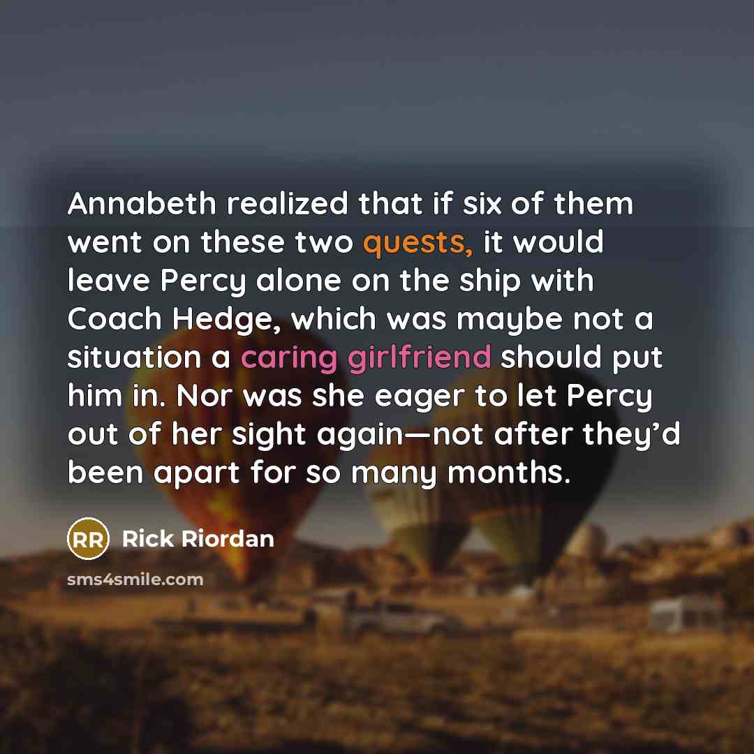 “Annabeth realized that if six of them went on these two quests, it would leave Percy alone on the ship with Coach Hedge, which was maybe not a situation a caring girlfriend should put him in. Nor was she eager to let Percy out of her sight again—not after they’d been apart for so many months.” quote by Rick Riordan