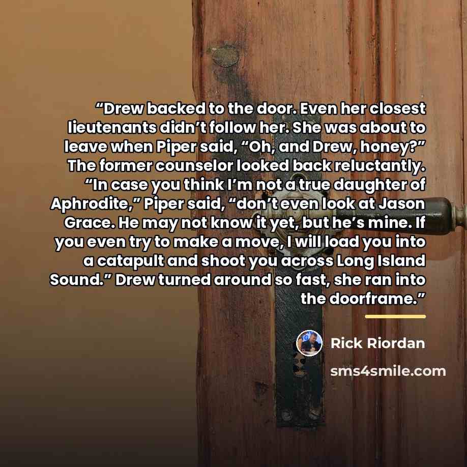 “Drew backed to the door. Even her closest lieutenants didn’t follow her. She was about to leave when Piper said, “Oh, and Drew, honey?” The former counselor looked back reluctantly. “In case you think I’m not a true daughter of Aphrodite,” Piper said, “don’t even look at Jason Grace. He may not…” quote by Rick Riordan