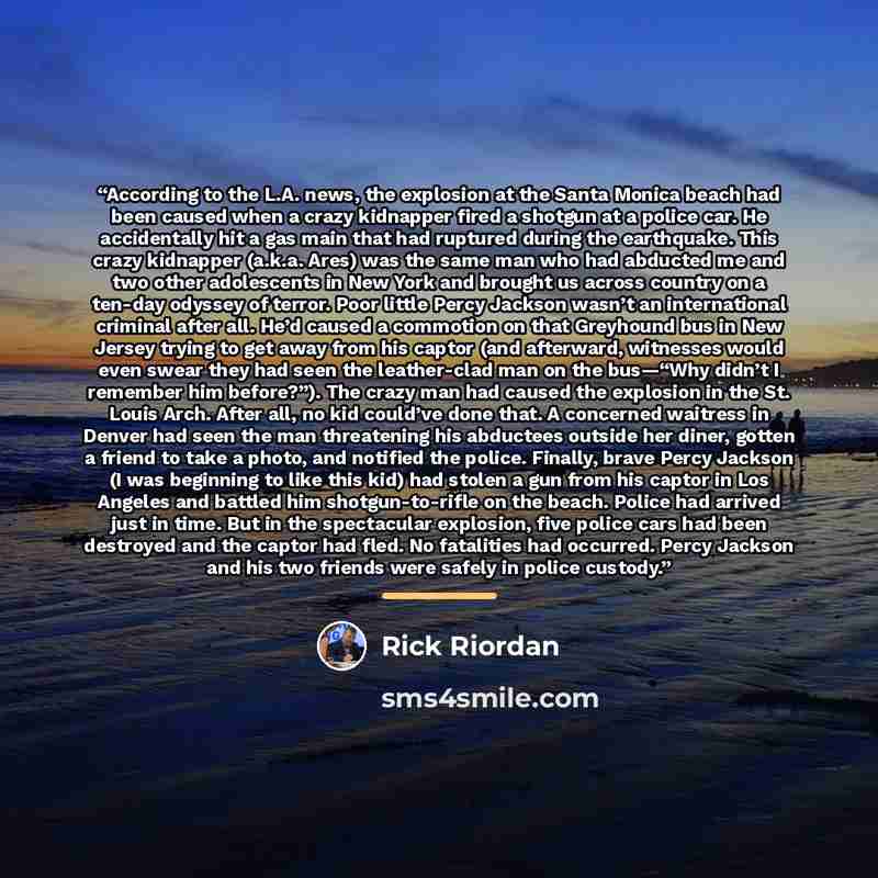 “According to the L.A. news, the explosion at the Santa Monica beach had been caused when a crazy kidnapper fired a shotgun at a police car. He accidentally hit a gas main that had ruptured during the earthquake. This crazy kidnapper (a.k.a. Ares) was the same man who had abducted me and two other…” quote by Rick Riordan