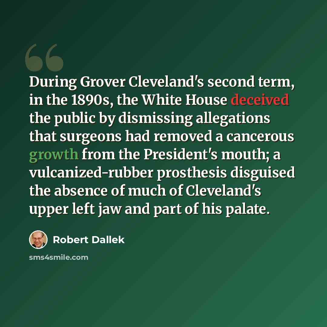 “During Grover Cleveland's second term, in the 1890s, the White House deceived the public by dismissing allegations that surgeons had removed a cancerous growth from the President's mouth; a vulcanized-rubber prosthesis disguised the absence of much of Cleveland's upper left jaw and part of his…” quote by Robert Dallek