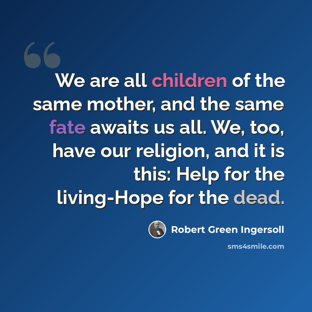 “We are all children of the same mother, and the same fate awaits us all. We, too, have our religion, and it is this: Help for the living-Hope for the dead.” quote by Robert Green Ingersoll