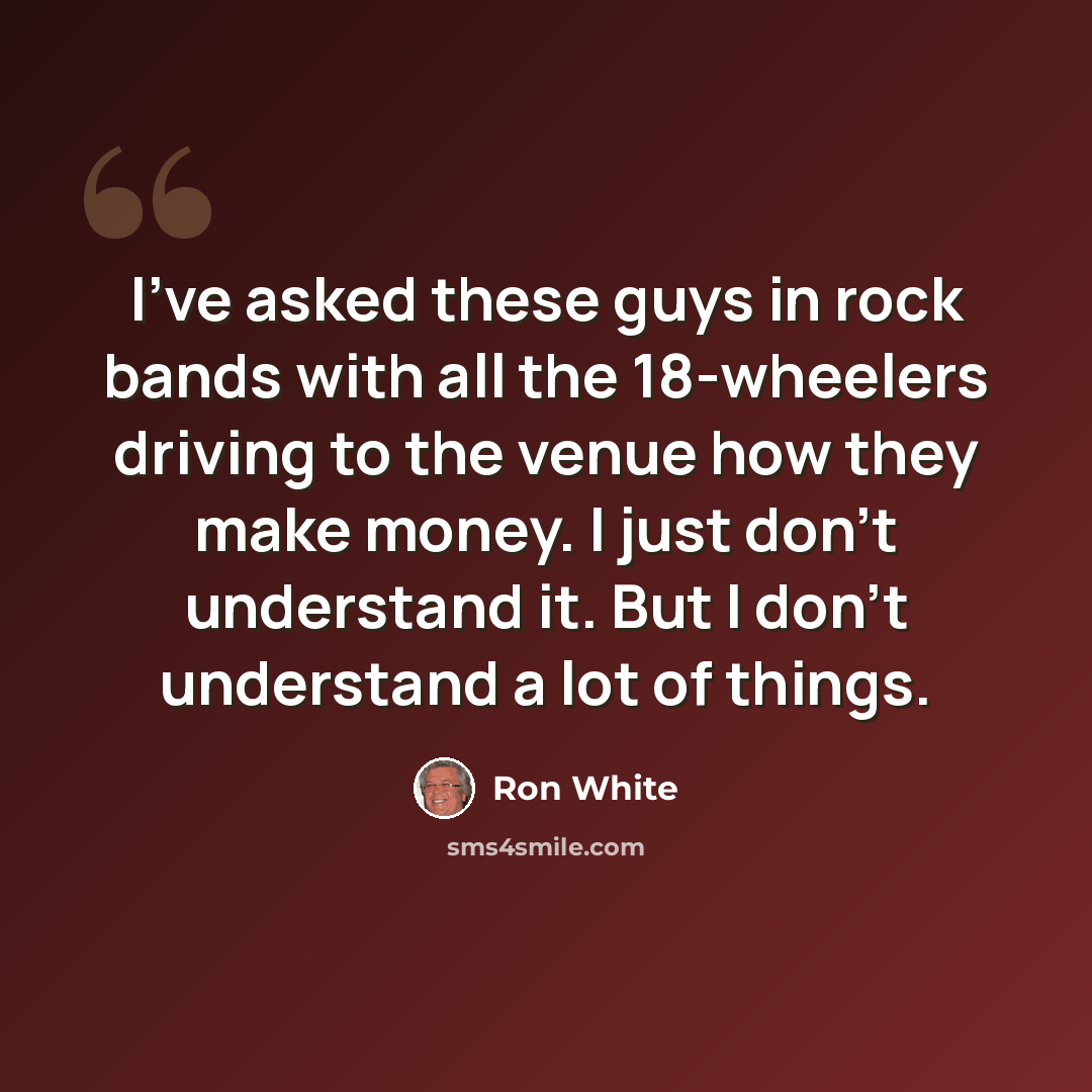 “I've asked these guys in rock bands with all the 18-wheelers driving to the venue how they make money. I just don't understand it. But I don't understand a lot of things.” quote by Ron White