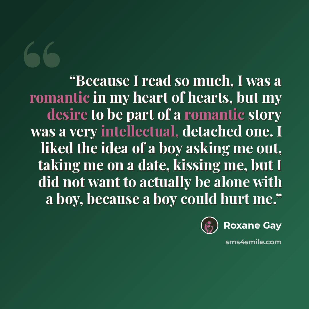 “Because I read so much, I was a romantic in my heart of hearts, but my desire to be part of a romantic story was a very intellectual, detached one. I liked the idea of a boy asking me out, taking me on a date, kissing me, but I did not want to actually be alone with a boy, because a boy could hurt…” quote by Roxane Gay