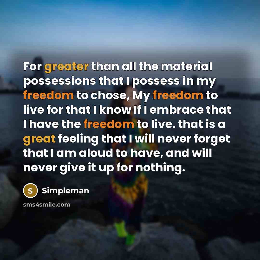 “For greater than all the material possessions that I possess in my freedom to chose, My freedom to live for that I know If I embrace that I have the freedom to live. that is a great feeling that I will never forget that I am aloud to have, and will never give it up for nothing.” quote by Simpleman