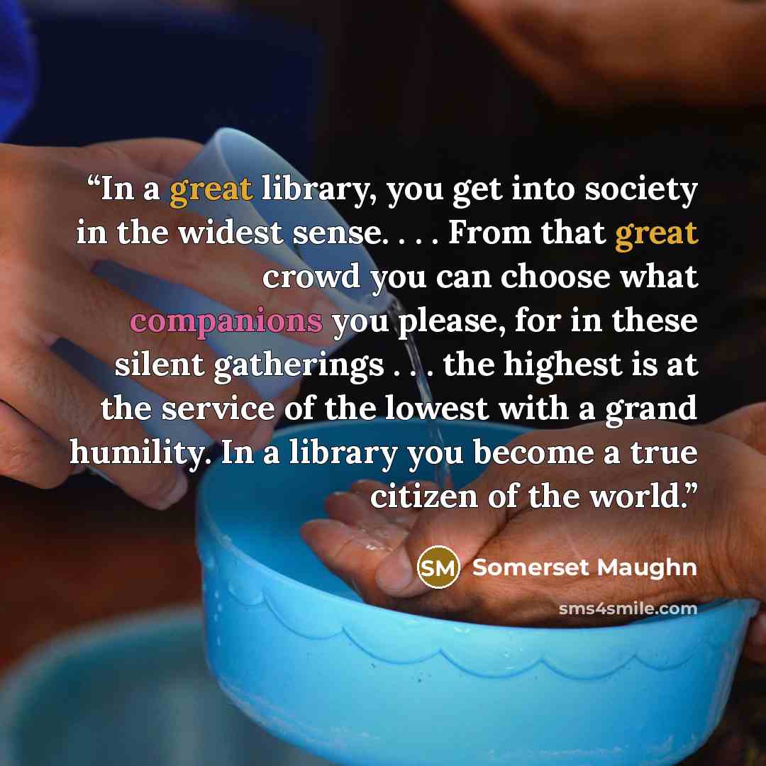 “In a great library, you get into society in the widest sense. . . . From that great crowd you can choose what companions you please, for in these silent gatherings . . . the highest is at the service of the lowest with a grand humility. In a library you become a true citizen of the world.” quote by Somerset Maughn