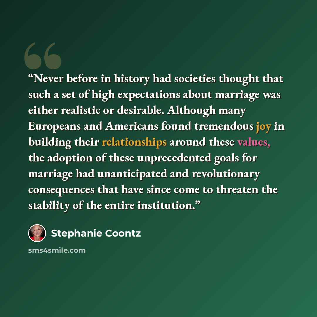 “Never before in history had societies thought that such a set of high expectations about marriage was either realistic or desirable. Although many Europeans and Americans found tremendous joy in building their relationships around these values, the adoption of these unprecedented goals for…” quote by Stephanie Coontz